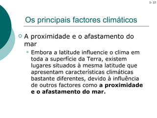 I- 37




    Os principais factores climáticos
   A proximidade e o afastamento do
    mar
       Embora a latitude influencie o clima em
        toda a superfície da Terra, existem
        lugares situados à mesma latitude que
        apresentam características climáticas
        bastante diferentes, devido à influência
        de outros factores como a proximidade
        e o afastamento do mar.
 