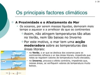 I- 39




    Os principais factores climáticos
   A Proximidade e o Afastamento do Mar
       Os oceanos, por serem massas líquidas, demoram mais
        tempo a aquecer e a arrefecer do que os continentes
          Assim, não atingem temperaturas tão altas
           no Verão, nem tão baixas no Inverno
          Por este motivo, o mar tem uma acção

           moderadora sobre as temperaturas das
           áreas litorais:
                no Verão, o ar que se desloca dos oceanos para os
                 continentes refresca o ar das áreas litorais, impedindo que
                 nelas se registem valores de temperatura muito elevados;
                no Inverno, provoca o efeito contrário, impedindo que,
                 nessas áreas, se verifiquem valores de temperatura muito
                 baixos.
 
