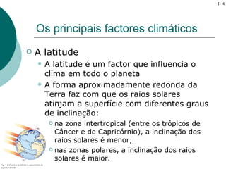 I- 4




    Os principais factores climáticos
   A latitude
       A latitude é um factor que influencia o
        clima em todo o planeta
       A forma aproximadamente redonda da
        Terra faz com que os raios solares
        atinjam a superfície com diferentes graus
        de inclinação:
          na zona intertropical (entre os trópicos de
           Câncer e de Capricórnio), a inclinação dos
           raios solares é menor;
          nas zonas polares, a inclinação dos raios

           solares é maior.
 