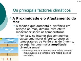 I- 40




    Os principais factores climáticos
   A Proximidade e o Afastamento do
    Mar
       À medida que aumenta a distância em
        relação ao mar, diminui este efeito
        moderador sobre as temperaturas
          Por isso, no interior dos continentes,
           existe uma maior diferença entre as
           temperaturas de Verão e as de Inverno,
           ou seja, há uma maior amplitude
           térmica anual
              diferença entre a temperatura média do mês
               mais quente e a temperatura média do mês
               mais frio.
 