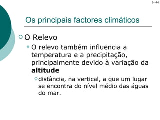 I- 44




 Os principais factores climáticos

O   Relevo
    O relevo também influencia a
     temperatura e a precipitação,
     principalmente devido à variação da
     altitude
      distância,na vertical, a que um lugar
       se encontra do nível médio das águas
       do mar.
 