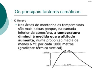 I- 48




    Os principais factores climáticos
   O Relevo
       Nas áreas de montanha as temperaturas
        são mais baixas porque, na camada
        inferior da atmosfera, a temperatura
        diminui à medida que a altitude
        aumenta, numa proporção média de
        menos 6 ºC por cada 1000 metros
        (gradiente térmico vertical).
                                  B- 4ºC
                     1.000m




                                  A- 10ºC
                        0m
 