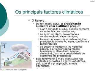I- 49




Os principais factores climáticos
         O Relevo
             De um modo geral, a precipitação
              aumenta com a altitude porque:
                  o ar é obrigado a subir, quando encontra
                   as vertentes das montanhas;
                  ao subir, arrefece, provocando a
                   condensação do vapor de água;
                  formam-se nuvens que podem originar
                   precipitação (chuva ou neve, conforme a
                   temperatura);
                  ao descer a montanha, na vertente
                   oposta, o ar já transporta menos
                   humidade e, além disso, aquece,
                   diminuindo, assim, a possibilidade de
                   ocorrência de precipitação
             Este fenómeno é mais acentuado nas
              vertentes expostas a ventos marítimos,
              pelo que aí a precipitação é mais
              abundante.
 