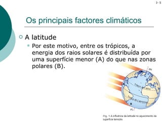 I- 5




    Os principais factores climáticos
   A latitude
       Por este motivo, entre os trópicos, a
        energia dos raios solares é distribuída por
        uma superfície menor (A) do que nas zonas
        polares (B).
 