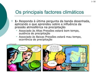 I- 50




    Os principais factores climáticos
   1- Responda à última pergunta da banda desenhada,
    aplicando o que aprendeu sobre a influência da
    pressão atmosférica na precipitação
       Associado às Altas Pressões estará bom tempo,
        ausência de precipitação
       Associado às Baixas Pressões estará mau tempo,
        ocorrência de precipitação
 