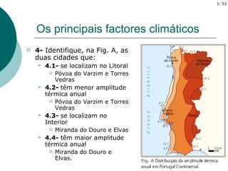 I- 53




    Os principais factores climáticos
   4- Identifique, na Fig. A, as
    duas cidades que:
       4.1- se localizam no Litoral
            Póvoa do Varzim e Torres
             Vedras
       4.2- têm menor amplitude
        térmica anual
            Póvoa do Varzim e Torres
             Vedras
       4.3- se localizam no
        Interior
            Miranda do Douro e Elvas
       4.4- têm maior amplitude
        térmica anual
            Miranda do Douro e
             Elvas.
 