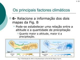 I- 55




    Os principais factores climáticos
   6- Relacione a informação dos dois
    mapas da Fig. B
       Pode-se estabelecer uma relação entre a
        altitude e a quantidade de precipitação
            Quanto maior a altitude, maior é a
             precipitação.
 
