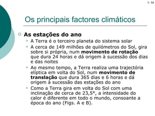 I- 56




    Os principais factores climáticos
   As estações do ano
       A Terra é o terceiro planeta do sistema solar
       A cerca de 149 milhões de quilómetros do Sol, gira
        sobre si própria, num movimento de rotação
        que dura 24 horas e dá origem à sucessão dos dias
        e das noites
       Ao mesmo tempo, a Terra realiza uma trajectória
        elíptica em volta do Sol, num movimento de
        translação que dura 365 dias e 6 horas e dá
        origem à sucessão das estações do ano
       Como a Terra gira em volta do Sol com uma
        inclinação de cerca de 23,5°, a intensidade do
        calor é diferente em todo o mundo, consoante a
        época do ano (Figs. A e B).
 