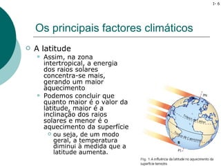 I- 6




    Os principais factores climáticos
   A latitude
       Assim, na zona
        intertropical, a energia
        dos raios solares
        concentra-se mais,
        gerando um maior
        aquecimento
       Podemos concluir que
        quanto maior é o valor da
        latitude, maior é a
        inclinação dos raios
        solares e menor é o
        aquecimento da superfície
           ou seja, de um modo
            geral, a temperatura
            diminui à medida que a
            latitude aumenta.
 