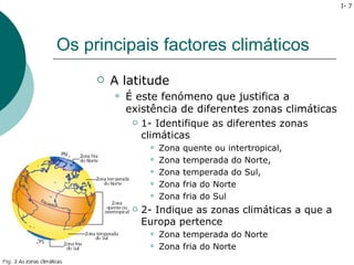 I- 7




Os principais factores climáticos
        A latitude
            É este fenómeno que justifica a
             existência de diferentes zonas climáticas
               1- Identifique as diferentes zonas

                climáticas
                      Zona   quente ou intertropical,
                      Zona   temperada do Norte,
                      Zona   temperada do Sul,
                      Zona   fria do Norte
                      Zona   fria do Sul
                 2- Indique as zonas climáticas a que a
                  Europa pertence
                      Zona temperada do Norte
                      Zona fria do Norte
 
