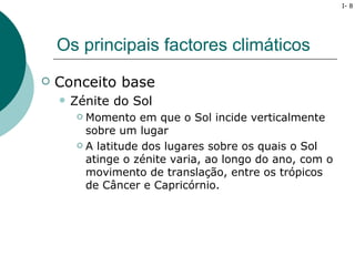 I- 8




    Os principais factores climáticos
   Conceito base
       Zénite do Sol
          Momento em que o Sol incide verticalmente
           sobre um lugar
          A latitude dos lugares sobre os quais o Sol

           atinge o zénite varia, ao longo do ano, com o
           movimento de translação, entre os trópicos
           de Câncer e Capricórnio.
 