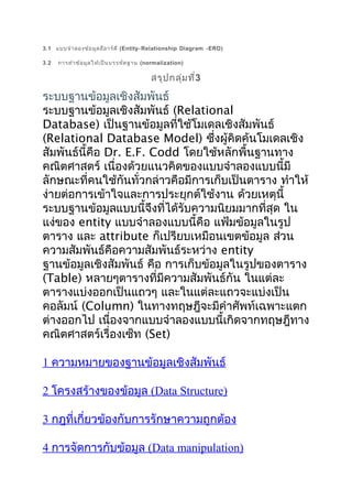 3.1 แบบจำำ ลองข้อ มูล อีอ ำร์ด ี (Entity- Relationship Diagram -ERD)
3.2

กำรทำำ ข้อ มูล ให้เ ป็น บรรทัด ฐำน (normalization)

สรุป กลุ่ม ที่3

ระบบฐำนข้อมูลเชิงสัมพันธ์
ระบบฐำนข้อมูลเชิงสัมพันธ์ (Relational
Database) เป็นฐำนข้อมูลที่ใช้โมเดลเชิงสัมพันธ์
(Relational Database Model) ซึ่งผู้คิดค้นโมเดลเชิง
สัมพันธ์นี้คือ Dr. E.F. Codd โดยใช้หลักพื้นฐำนทำง
คณิตศำสตร์ เนื่องด้วยแนวคิดของแบบจำำลองแบบนี้มี
ลักษณะที่คนใช้กันทั่วกล่ำวคือมีกำรเก็บเป็นตำรำง ทำำให้
ง่ำยต่อกำรเข้ำใจและกำรประยุกต์ใช้งำน ด้วยเหตุนี้
ระบบฐำนข้อมูลแบบนี้จึงที่ได้รับควำมนิยมมำกที่สุด ใน
แง่ของ entity แบบจำำลองแบบนี้คือ แฟ้มข้อมูลในรูป
ตำรำง และ attribute ก็เปรียบเหมือนเขตข้อมูล ส่วน
ควำมสัมพันธ์คือควำมสัมพันธ์ระหว่ำง entity
ฐำนข้อมูลเชิงสัมพันธ์ คือ กำรเก็บข้อมูลในรูปของตำรำง
(Table) หลำยๆตำรำงที่มีควำมสัมพันธ์กัน ในแต่ละ
ตำรำงแบ่งออกเป็นแถวๆ และในแต่ละแถวจะแบ่งเป็น
คอลัมน์ (Column) ในทำงทฤษฎีจะมีคำำศัพท์เฉพำะแตก
ต่ำงออกไป เนื่องจำกแบบจำำลองแบบนี้เกิดจำกทฤษฎีทำง
คณิตศำสตร์เรื่องเซ็ท (Set)
1 ควำมหมำยของฐำนข้อมูลเชิงสัมพันธ์
2 โครงสร้ำงของข้อมูล (Data Structure)
3 กฎที่เกี่ยวข้องกับกำรรักษำควำมถูกต้อง
4 กำรจัดกำรกับข้อมูล (Data manipulation)

 