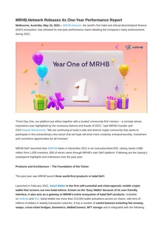 MRHB.Network Releases Its One-Year Performance Report
Melbourne, Australia, May 15, 2023 -- MRHB.Network, the world’s first halal and ethical decentralized finance
(DeFi) ecosystem, has released its one-year performance report detailing the company’s many achievements
during 2022.
"From Day One, our platform put ethics together with a trusted ‘community first’ mission – a concept whose
importance was highlighted by the numerous failures and frauds of 2022,” said MRHB Founder and
CEO Naquib Mohammed. “We are continuing to build a safe and diverse crypto community that wants to
participate in this extraordinary new sector that we hope will drive more creativity, entrepreneurship, investment
and commerce opportunities for all involved.”
MRHB DeFi launched their $MRHB token in December 2021 in an oversubscribed IDO, raising nearly US$5
million from 1,000 investors, 800 of whom came through MRHB’s own DeFi platform. Following are the startup’s
subsequent highlights and milestones over the past year:
Products and Architecture – The Foundation of the Vision
The past year saw MRHB launch three world-first products in halal DeFi:
Launched in February 2022, Sahal Wallet is the first self-custodial and chain-agnostic mobile crypto
wallet that screens out non-halal tokens. Known as the ‘Easy Wallet’ because of its user-friendly
interface, it also acts as a gateway to MRHB’s entire ecosystem of halal DeFi products. Available
on Android and iOS, Sahal Wallet has more than 210,000 wallet activations across six chains, with tens of
millions of dollars in weekly transaction volumes. It has a number of useful features including fiat onramp,
swaps, cross-chain bridges, biometrics, WalletConnect, NFT storage and is integrated with the following
 