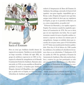 redactó el Anteproyecto de Bases del Estatuto de
                                                            Andalucía. Sin embargo, más tarde, la Guerra Civil
                                                            española –una gran tragedia– imposibilitó que se
                                                            llevase a cabo. Después de la guerra tuve que huir,
                                                            aunque mejor habría de decir que me expulsaron
                                                            de España, ya que no se permitía la libertad y así
                                                            yo, como comprenderás, ¡no podía vivir!
                                                             Volvieron las libertades y con rapidez regresé a
                                                            España. Fue entonces cuando los españoles apro-
                                                            baron la Constitución de 1978. Por eso te decía
                                                            que era tan importante esta fecha. Fue en aquel
                                                            momento cuando de nuevo el pueblo andaluz co-
                                                            menzó a expresar sus deseos de estatuto para el
                                                            autogobierno. Aunque en realidad, ahora que re-

       El camino                                            cuerdo, fue un poco antes, pues el 4 de diciembre

       hacia el Estatuto                                    de 1977 hubo una manifestación histórica pidién-
                                                            dolo. Pero fue el 28 de febrero de 1980 cuando
       Pero no creas que Andalucía decidió dotarse de       las andaluzas y los andaluces lo decidieron de ma-
       repente de un estatuto. También en esto ha habido    nera clara en un referéndum. Y finalmente el 20
       un largo recorrido. A finales del siglo XIX, un      de octubre de 1981 fue aprobado el Estatuto de
       grupo de andaluces expresaron en 1883 en An-         Autonomía de Andalucía. Han sido muchos hom-
       tequera la voluntad de autogobierno en la llamada    bres y mujeres los que han participado en todo
       Constitución Federal de Andalucía. Bastantes años    este proceso. Entre ellos destaca uno, Blas Infan-
       más tarde, en 1918, en una asamblea en Ronda fue     te, a quien el Parlamento de Andalucía ha reco-
       aprobado el escudo y la bandera para Andalucía.      nocido su labor nombrándole el “padre de la pa-
       Después, durante la II República, otra etapa en la   tria andaluza”.
       que yo podía vivir en España, en 1933, las Juntas     Desde entonces han cambiado mucho las cosas,
       Liberalistas de Andalucía aprobaron el himno y se    de ahí que poco más de 25 años después, el 18 de


-10-
 