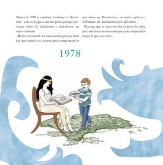febrero de 2007 se aprobase, también en referén-   que ahora yo, Democracia, pretendo explicarte:
dum –esto es lo que a mí me gusta, porque par-     el Estatuto de Autonomía para Andalucía.
ticipan todos los ciudadanos y ciudadanas– un       Disculpa que te haya metido un poco de rollo,
nuevo estatuto.                                    pero sin duda era necesario para que comprendas
 Me he entretenido en estos asuntos porque todo    mejor lo que vas a leer.
hay que tenerlo en cuenta para comprender lo



                                1978




                                                                                                 -11-
 