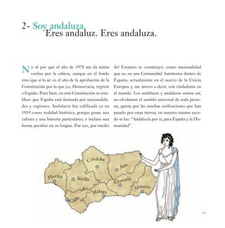 2- Soy andaluza.
      Eres andaluz. Eres andaluza.


N o sé porpor laelcabeza,deaunqueme da fondo
  vueltas
           qué      año     1978
                                 en el
                                       tantas         del Estatuto se constituyó, como nacionalidad
                                                      que es, en una Comunidad Autónoma dentro de
creo que sí lo sé: es el año de la aprobación de la   España, actualmente en el marco de la Unión
Constitución por la que yo, Democracia, regresé       Europea y, me atrevo a decir, con ciudadanía en
a España. Pues bien, en esta Constitución se esta-    el mundo. Los andaluces y andaluzas somos así,
blece que España está formada por nacionalida-        no olvidamos el sentido universal de toda perso-
des y regiones. Andalucía fue calificada ya en        na, quizás por las muchas civilizaciones que han
1919 como realidad histórica, porque posee una        pasado por estas tierras; en nuestro mismo escu-
cultura y una historia particulares, e incluso una    do se lee: “Andalucía por sí, para España y la Hu-
forma peculiar en su lengua. Por eso, por medio       manidad”.




                                      Córdoba
                                                         Jaén

               Huelva           Sevilla                  nada
                                                      Gra
                                                                     e
                                                                  Alm ría
                                          Málaga
                                i
                              z




                            Cád

                                                                                                       -13-
 