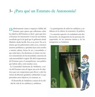 3- ¿Para qué un Estatuto de Autonomía?



D efinitivamente vamos aque reflexiones sobre
  Estatuto, pero quiero
                         empezar a hablar del           - La participación de todos los andaluces y an-
                                                        daluzas en la cultura, la economía y la política.
los objetivos del Estatuto; es decir: ¿para qué sirve   - La atención especial a la ciudadanía más des-
el Estatuto de Autonomía? A más de uno habrás           favorecida y la integración de las personas dis-
escuchado que le da igual que le gobiernen desde        capacitadas, de las minorías étnicas y de los
Madrid o desde Sevilla. Eso es un error. No es lo       inmigrantes en Andalucía.
mismo que los gobernantes estén cerca, conozcan
nuestros problemas y aprueben leyes más acordes
a nuestra cultura, forma de ser y necesidades, o
que estén lejos y las decisiones se tomen con me-
nor conocimiento de las necesidades concretas de
cada nacionalidad o región. De ahí la importancia
del Estatuto para el autogobierno, una palabra
que habrás oído y oirás muchas veces.
 La Comunidad Autónoma de Andalucía, a tra-
vés del Estatuto trata de lograr una serie de obje-
tivos que son compromisos para llevar a cabo los
valores de libertad, igualdad y solidaridad. Lo que
pretenden estos objetivos, en resumen, es:
 - El desarrollo de Andalucía y mejora de la cali-
 dad de vida de los andaluces y andaluzas.
 