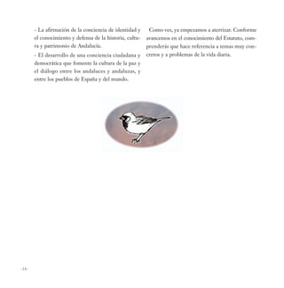 - La afirmación de la conciencia de identidad y     Como ves, ya empezamos a aterrizar. Conforme
       el conocimiento y defensa de la historia, cultu-   avancemos en el conocimiento del Estatuto, com-
       ra y patrimonio de Andalucía.                      prenderás que hace referencia a temas muy con-
       - El desarrollo de una conciencia ciudadana y      cretos y a problemas de la vida diaria.
       democrática que fomente la cultura de la paz y
       el diálogo entre los andaluces y andaluzas, y
       entre los pueblos de España y del mundo.




-18-
 