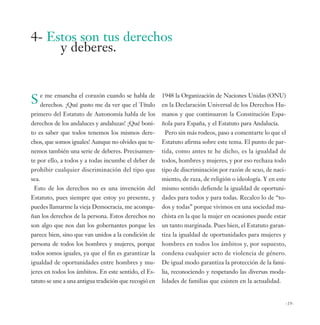 4- Estos son tus derechos
     y deberes.


S e me ensancha el corazónda ver que el Título
  derechos. ¡Qué gusto me
                           cuando se habla de          1948 la Organización de Naciones Unidas (ONU)
                                                       en la Declaración Universal de los Derechos Hu-
primero del Estatuto de Autonomía habla de los         manos y que continuaron la Constitución Espa-
derechos de los andaluces y andaluzas! ¡Qué boni-      ñola para España, y el Estatuto para Andalucía.
to es saber que todos tenemos los mismos dere-          Pero sin más rodeos, paso a comentarte lo que el
chos, que somos iguales! Aunque no olvides que te-     Estatuto afirma sobre este tema. El punto de par-
nemos también una serie de deberes. Precisamen-        tida, como antes te he dicho, es la igualdad de
te por ello, a todos y a todas incumbe el deber de     todos, hombres y mujeres, y por eso rechaza todo
prohibir cualquier discriminación del tipo que         tipo de discriminación por razón de sexo, de naci-
sea.                                                   miento, de raza, de religión o ideología. Y en este
 Esto de los derechos no es una invención del          mismo sentido defiende la igualdad de oportuni-
Estatuto, pues siempre que estoy yo presente, y        dades para todos y para todas. Recalco lo de “to-
puedes llamarme la vieja Democracia, me acompa-        dos y todas” porque vivimos en una sociedad ma-
ñan los derechos de la persona. Estos derechos no      chista en la que la mujer en ocasiones puede estar
son algo que nos dan los gobernantes porque les        un tanto marginada. Pues bien, el Estatuto garan-
parece bien, sino que van unidos a la condición de     tiza la igualdad de oportunidades para mujeres y
persona de todos los hombres y mujeres, porque         hombres en todos los ámbitos y, por supuesto,
todos somos iguales, ya que el fin es garantizar la    condena cualquier acto de violencia de género.
igualdad de oportunidades entre hombres y mu-          De igual modo garantiza la protección de la fami-
jeres en todos los ámbitos. En este sentido, el Es-    lia, reconociendo y respetando las diversas moda-
tatuto se une a una antigua tradición que recogió en   lidades de familias que existen en la actualidad.


                                                                                                           -19-
 