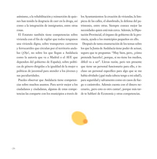 asímismo, a la rehabilitación y reinserción de quie-   los Ayuntamientos: la creación de viviendas, la lim-
       nes han tenido la desgracia de caer en la droga, así   pieza de las calles, el alumbrado, la defensa del pa-
       como a la integración de inmigrantes, entre otras      trimonio, entre otras. Siempre conoce mejor las
       cosas.                                                 necesidades quien está más cerca. Además, la Dipu-
        El Estatuto también tiene competencias sobre          tación Provincial, el órgano de gobierno de la pro-
       vivienda con el fin de vigilar que todos tengamos      vincia, ayuda a los municipios pequeños en ello.
       una vivienda digna; sobre transportes: carreteras       Después de tanta enumeración de los temas sobre
       y ferrocarriles que circulan por el territorio anda-   los que la Junta de Andalucía tiene poder de actuar,
       luz (¡Ojo!, no sobre los que llegan a Andalucía        seguro que te preguntas: “Muy bien, pero, ¿cómo
       como la autovía que va a Madrid o el AVE que           pretende hacerlo?, porque, si no tiene los medios,
       dependen del gobierno de España); sobre políti-        difícil va a ser”. Llevas razón, pero ten presente
       cas de género dirigidas a la igualdad de la mujer o    que tiene un personal funcionario para ello, e in-
       políticas de juventud para atender a los jóvenes y     cluso un personal específico para algo que se me
       sus peculiaridades.                                    había olvidado (¡qué mala cabeza tengo a mi edad!),
        Puedes observar que Andalucía tiene competen-         para seguridad y salvamento como en casos de fue-
       cias sobre muchos asuntos. Para servir mejor a los     go o catástrofes. Además cuenta con el dinero ne-
       ciudadanos y ciudadanas, algunas de estas compe-       cesario, ¡pero esto es otro cantar!, porque más tar-
       tencias las comparte con los municipios a través de    de te hablaré de Economía y otras competencias.




-28-
 