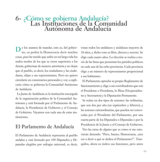 6- ¿Cómo se gobierna Andalucía?
     Las Instituciones de la Comunidad
          Autónoma de Andalucía


D e lososasuntos de mandar, esto es, del muchas
  no,      podría la Democracia decir
                                         gobier-        votan todos los andaluces y andaluzas mayores de
                                                        18 años, y dicho voto es libre, directo y secreto. Se
cosas, pues he tenido que sufrir en mi larga vida los   elige cada cuatro años. La elección se realiza a tra-
malos modos de los que se creen superiores a los        vés de las listas que presentan los partidos políticos
demás, gobiernan de manera autoritaria y no dejan       en cada una de las ocho provincias. Cada provincia
que el pueblo, es decir, los ciudadanos y las ciuda-    elige a un número de representantes proporcional
danas, elijan a sus representantes. Pero no quiero      a sus habitantes.
enredarte en comentarios personales y voy a expli-       El Parlamento aprueba su propio Reglamento de
carte cómo se gobierna la Comunidad Autónoma            funcionamiento y elige a sus coordinadores que son
de Andalucía.                                           el Presidente o Presidenta, la Mesa (Vicepresiden-
 La Junta de Andalucía es la institución encargada
                                                        tes y Secretarios) y la Diputación Permanente.
de la organización política de la Comunidad Au-
                                                         Se reúne en dos tipos de sesiones: las ordinarias,
tónoma y está formada por el Parlamento de An-
                                                        que son dos por año (en septiembre y febrero); y
dalucía, la Presidencia de Gobierno y el Consejo
                                                        las sesiones extraordinarias, que pueden ser convo-
de Gobierno. Vayamos con cada una de estas ins-
                                                        cadas por el Presidente del Parlamento, por una
tituciones.
                                                        cuarta parte de los Diputados o Diputadas o por la
                                                        Presidencia de la Junta o el Consejo de Gobierno.
El Parlamento de Andalucía                               Veo las caras de alguno que es como si me estu-
El Parlamento de Andalucía representa al pueblo         vieran diciendo: “Pero, bueno, Democracia, ¿nos
andaluz y está formado por 109 Diputados y Di-          vas a decir a qué se dedica el Parlamento?”. Tran-
putadas elegidos por sufragio universal, es decir,      quilos, ahora os indico sus funciones, pero antes

                                                                                                                 -31-
 