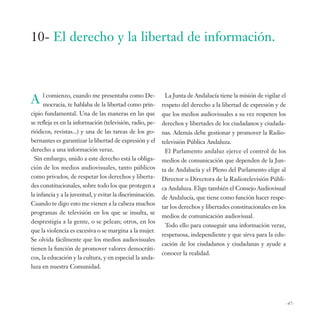 10- El derecho y la libertad de información.



A lmocracia, te cuando me la libertad como prin-
    comienzo,
                hablaba de
                           presentaba como De-              La Junta de Andalucía tiene la misión de vigilar el
                                                           respeto del derecho a la libertad de expresión y de
cipio fundamental. Una de las maneras en las que           que los medios audiovisuales a su vez respeten los
se refleja es en la información (televisión, radio, pe-    derechos y libertades de los ciudadanos y ciudada-
riódicos, revistas...) y una de las tareas de los go-      nas. Además debe gestionar y promover la Radio-
bernantes es garantizar la libertad de expresión y el      televisión Pública Andaluza.
derecho a una información veraz.                            El Parlamento andaluz ejerce el control de los
  Sin embargo, unido a este derecho está la obliga-        medios de comunicación que dependen de la Jun-
ción de los medios audiovisuales, tanto públicos           ta de Andalucía y el Pleno del Parlamento elige al
como privados, de respetar los derechos y liberta-         Director o Directora de la Radiotelevisión Públi-
des constitucionales, sobre todo los que protegen a        ca Andaluza. Elige también el Consejo Audiovisual
la infancia y a la juventud, y evitar la discriminación.   de Andalucía, que tiene como función hacer respe-
Cuando te digo esto me vienen a la cabeza muchos
                                                           tar los derechos y libertades constitucionales en los
programas de televisión en los que se insulta, se
                                                           medios de comunicación audiovisual.
desprestigia a la gente, o se pelean; otros, en los
                                                            Todo ello para conseguir una información veraz,
que la violencia es excesiva o se margina a la mujer.
                                                           respetuosa, independiente y que sirva para la edu-
Se olvida fácilmente que los medios audiovisuales
                                                           cación de los ciudadanos y ciudadanas y ayude a
tienen la función de promover valores democráti-
                                                           conocer la realidad.
cos, la educación y la cultura, y en especial la anda-
luza en nuestra Comunidad.




                                                                                                                   -47-
 