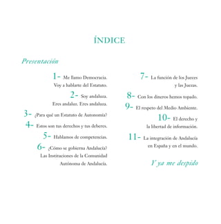 ÍNDICE

Presentación

             1- Me llamo Democracia.               7- La función de los Jueces
              Voy a hablarte del Estatuto.                          y las Juezas.

                      2- Soy andaluza.       8- Con los dineros hemos topado.
             Eres andaluz. Eres andaluza.
                                             9- El respeto del Medio Ambiente.
3- ¿Para qué un Estatuto de Autonomía?                     10- El derecho y
4- Estos son tus derechos y tus deberes.              la libertad de información.

       5- Hablamos de competencias.           11- La integración de Andalucía
    6- ¿Cómo se gobierna Andalucía?                    en España y en el mundo.

       Las Instituciones de la Comunidad
                 Autónoma de Andalucía.                 Y ya me despido
 