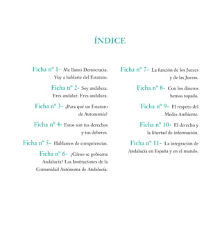ÍNDICE


   Ficha nº 1-     Me llamo Democracia.      Ficha nº 7-   La función de los Jueces
              Voy a hablarte del Estatuto.                          y de las Juezas.

           Ficha nº 2- Soy andaluza.                Ficha nº 8-    Con los dineros
              Eres andaluz. Eres andaluza.                           hemos topado.

    Ficha nº 3- ¿Para qué un Estatuto                Ficha nº 9-     El respeto del
                           de Autonomía?                          Medio Ambiente.

    Ficha nº 4- Estos son tus derechos               Ficha nº 10-      El derecho y
                            y tus deberes.               la libertad de información.

Ficha nº 5-   Hablamos de competencias.         Ficha nº 11-      La integración de
                                                Andalucía en España y en el mundo.
      Ficha nº 6-     ¿Cómo se gobierna
       Andalucía? Las Instituciones de la
     Comunidad Autónoma de Andalucía.
 