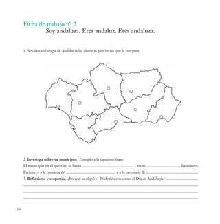 Ficha de trabajo nº 2
               Soy andaluza. Eres andaluz. Eres andaluza.


       1. Señala en el mapa de Andalucía las distintas provincias que la integran.




       2. Investiga sobre tu municipio. Completa la siguiente frase:
       El municipio en el que vivo se llama ......................................................., tiene ................................... habitantes.
       Pertenece a la comarca de ................................................... y a la provincia de .....................................................
       3. Reflexiona y responde. ¿Porqué se eligió el 28 de febrero como el Día de Andalucía? .................................
       ....................................................................................................................................................................................
       ....................................................................................................................................................................................
       ....................................................................................................................................................................................

-60-
 