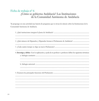 Ficha de trabajo nº 6
               ¿Cómo se gobierna Andalucía? Las Instituciones
                         de la Comunidad Autónoma de Andalucía

       Te propongo en esta actividad una batería de preguntas que te sirvan de síntesis sobre las Instituciones de la
       Comunidad Autónoma de Andalucía.


             1. ¿Qué instituciones integran la Junta de Andalucía? .................................................................................
             .........................................................................................................................................................................
             .........................................................................................................................................................................
             2. ¿Qué número de Diputados y Diputadas forman el Parlamento de Andalucía? .....................................
             .........................................................................................................................................................................
             3. ¿Cada cuánto tiempo se elige un nuevo Parlamento?...............................................................................
             .........................................................................................................................................................................
             4. Investiga y define. Con la explicación y ayuda de tu profesor o profesora define los siguientes términos:
                       a. Sufragio censitario ..........................................................................................................................
                       ..............................................................................................................................................................
                       ..............................................................................................................................................................
                       b. Sufragio universal ...........................................................................................................................
                       ..............................................................................................................................................................
                       ..............................................................................................................................................................
             5. Enumera las principales funciones del Parlamento ..................................................................................
             .........................................................................................................................................................................
             .........................................................................................................................................................................
             .........................................................................................................................................................................
             .........................................................................................................................................................................
             .........................................................................................................................................................................



-66-
 