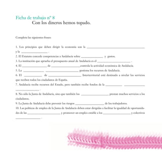 Ficha de trabajo nº 8
        Con los dineros hemos topado.


Completa las siguientes frases:


1. Los principios que deben dirigir la economía son la __________________________________________
y la ___________________ .
2. El Estatuto concede competencias a Andalucía sobre ________________ y gastos.
3. La institución que aprueba el presupuesto anual de Andalucía es el ________________________ .
4. El __________________ de _____________________controla la actividad económica de Andalucía.
5. La _______________ ________________________ gestiona los recursos de Andalucía.
6. El _____________ de ________________________ Interterritorial está destinado a nivelar los servicios
que reciben todos los ciudadanos de España.
7. Andalucía recibe recursos del Estado, pero también recibe fondos de la ____________ _______________
_________________ .
8. No sólo la Junta de Andalucía, sino que también los ____________________ prestan muchos servicios a los
ciudadanos.
9. La Junta de Andalucía debe prevenir los riesgos _____________________ de los trabajadores.
10. Las políticas de empleo de la Junta de Andalucía deben estar dirigidas a facilitar la igualdad de oportunida-
des de las ________________________ y promover un empleo estable a los ____________________ y colectivos
__________________ .
 
