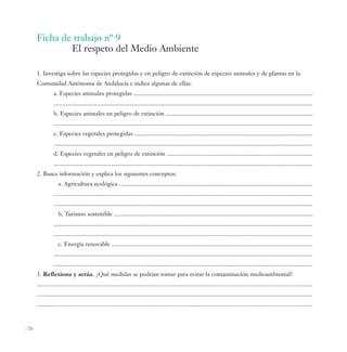 Ficha de trabajo nº 9
               El respeto del Medio Ambiente

       1. Investiga sobre las especies protegidas y en peligro de extinción de especies animales y de plantas en la
       Comunidad Autónoma de Andalucía e indica algunas de ellas:
                 a. Especies animales protegidas .....................................................................................................................
                 .........................................................................................................................................................................
                 b. Especies animales en peligro de extinción ................................................................................................
                 .........................................................................................................................................................................
                 c. Especies vegetales protegidas ....................................................................................................................
                 .........................................................................................................................................................................
                 d. Especies vegetales en peligro de extinción ...............................................................................................
                 .........................................................................................................................................................................
       2. Busca información y explica los siguientes conceptos:
                    a. Agricultura ecológica ..............................................................................................................................
                 .........................................................................................................................................................................
                 .........................................................................................................................................................................
                    b. Turismo sostenible ..................................................................................................................................
                 .........................................................................................................................................................................
                 .........................................................................................................................................................................
                    c. Energía renovable ...................................................................................................................................
                 .........................................................................................................................................................................
                 .........................................................................................................................................................................
       3. Reflexiona y actúa. ¿Qué medidas se podrían tomar para evitar la contaminación medioambiental?
       ....................................................................................................................................................................................
       ....................................................................................................................................................................................
       ....................................................................................................................................................................................



-70-
 