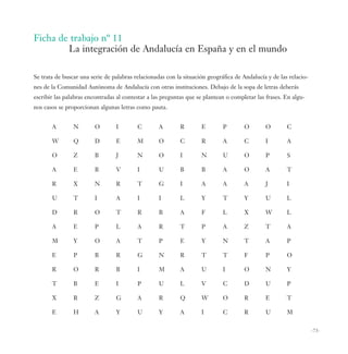 Ficha de trabajo nº 11
        La integración de Andalucía en España y en el mundo

Se trata de buscar una serie de palabras relacionadas con la situación geográfica de Andalucía y de las relacio-
nes de la Comunidad Autónoma de Andalucía con otras instituciones. Debajo de la sopa de letras deberás
escribir las palabras encontradas al contestar a las preguntas que se plantean o completar las frases. En algu-
nos casos se proporcionan algunas letras como pauta.


       A        N        O       I        C        A       R        E        P        O       O        C

       W        Q        D       E        M        O       C        R        A        C       I        A

       O        Z        B       J        N        O       I        N        U        O       P        S

       A        E        B       V        I        U       B        B        A        O       A        T

       R        X        N       R        T        G       I        A        A        A       J        I

       U        T        I       A        I        I       L        Y        T        Y       U        L

       D        R        O       T        R        B       A        F        L        X       W        L

       A        E        P       L        A        R       T        P        A        Z       T        A

       M        Y        O       A        T        P       E        Y        N        T       A        P

       E        P        B       R        G        N       R        T        T        F       P        O

       R        O        R       B        I        M       A        U        I        O       N        Y

       T        B        E       I        P        U       L        V        C        D       U        P

       X        R        Z       G        A        R       Q        W        O        R       E        T

       E        H        A       Y        U        Y       A        I        C        R       U        M


                                                                                                                   -73-
 