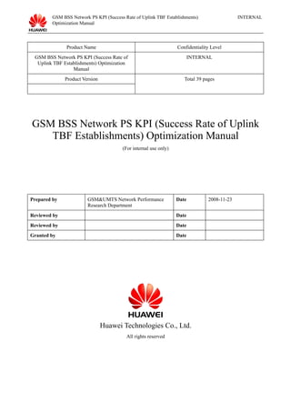 GSM BSS Network PS KPI (Success Rate of Uplink TBF Establishments) 
Optimization Manual 
INTERNAL 
Product Name Confidentiality Level 
GSM BSS Network PS KPI (Success Rate of 
Uplink TBF Establishments) Optimization 
Manual 
INTERNAL 
Product Version Total 39 pages 
GSM BSS Network PS KPI (Success Rate of Uplink 
TBF Establishments) Optimization Manual 
(For internal use only) 
Prepared by GSM&UMTS Network Performance 
Research Department 
Date 2008-11-23 
Reviewed by Date 
Reviewed by Date 
Granted by Date 
Huawei Technologies Co., Ltd. 
All rights reserved 
 