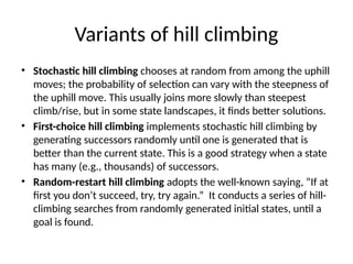 Variants of hill climbing
• Stochastic hill climbing chooses at random from among the uphill
moves; the probability of selection can vary with the steepness of
the uphill move. This usually joins more slowly than steepest
climb/rise, but in some state landscapes, it ﬁnds better solutions.
• First-choice hill climbing implements stochastic hill climbing by
generating successors randomly until one is generated that is
better than the current state. This is a good strategy when a state
has many (e.g., thousands) of successors.
• Random-restart hill climbing adopts the well-known saying, “If at
ﬁrst you don’t succeed, try, try again.” It conducts a series of hill-
climbing searches from randomly generated initial states, until a
goal is found.
 