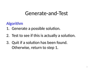 3
Generate-and-Test
Algorithm
1. Generate a possible solution.
2. Test to see if this is actually a solution.
3. Quit if a solution has been found.
Otherwise, return to step 1.
 