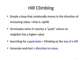 4
Hill Climbing
• Simply a loop that continually moves in the direction of
increasing value—that is, uphill
• Terminates when it reaches a “peak” where no
neighbor has a higher value
• Searching for a goal state = Climbing to the top of a hill
• Generate-and-test + direction to move.
 