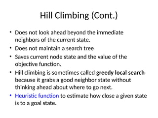 Hill Climbing (Cont.)
• Does not look ahead beyond the immediate
neighbors of the current state.
• Does not maintain a search tree
• Saves current node state and the value of the
objective function.
• Hill climbing is sometimes called greedy local search
because it grabs a good neighbor state without
thinking ahead about where to go next.
• Heuristic function to estimate how close a given state
is to a goal state.
 