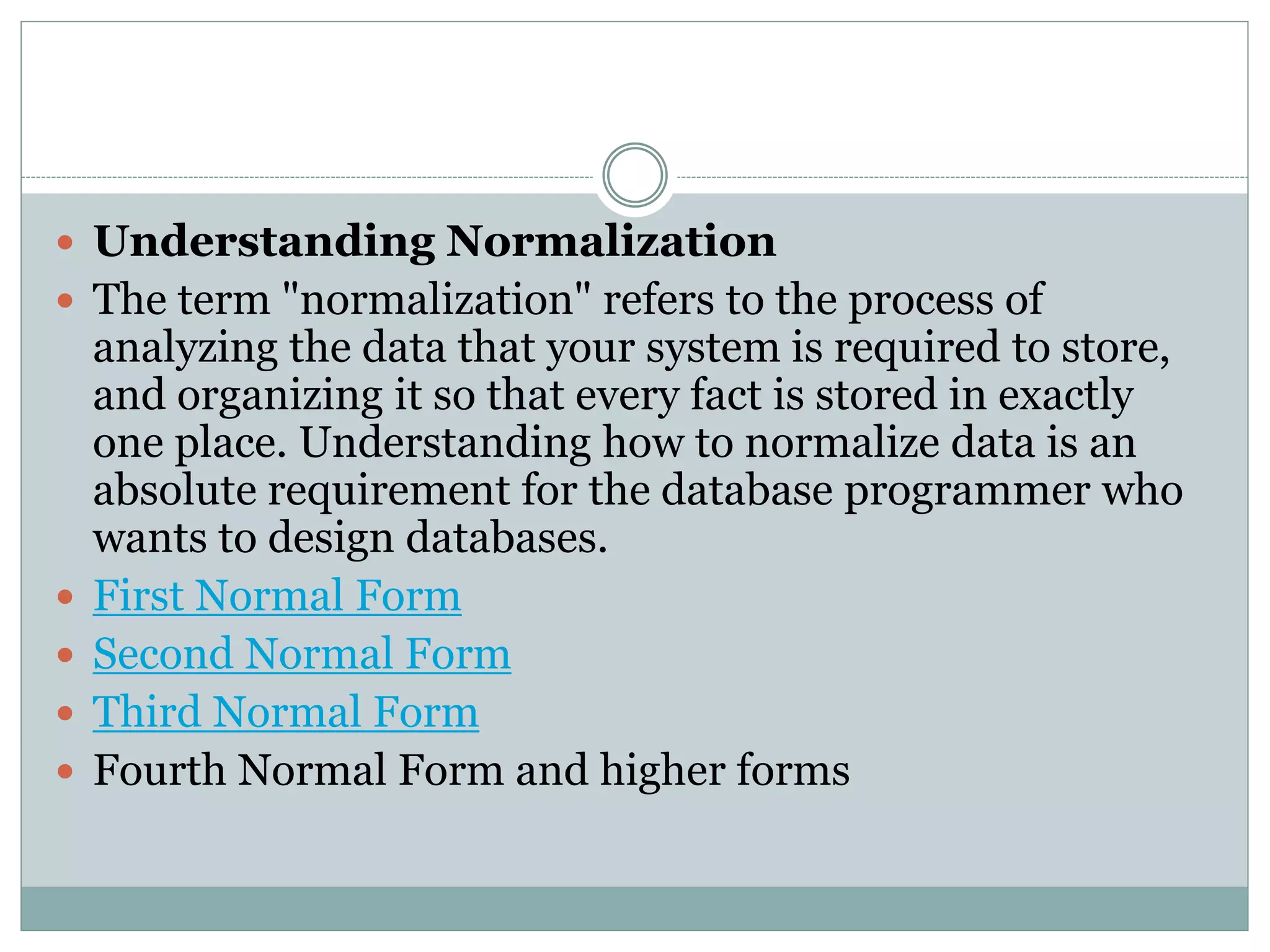  Understanding Normalization 
 The term "normalization" refers to the process of 
analyzing the data that your system is required to store, 
and organizing it so that every fact is stored in exactly 
one place. Understanding how to normalize data is an 
absolute requirement for the database programmer who 
wants to design databases. 
 First Normal Form 
 Second Normal Form 
 Third Normal Form 
 Fourth Normal Form and higher forms 
 