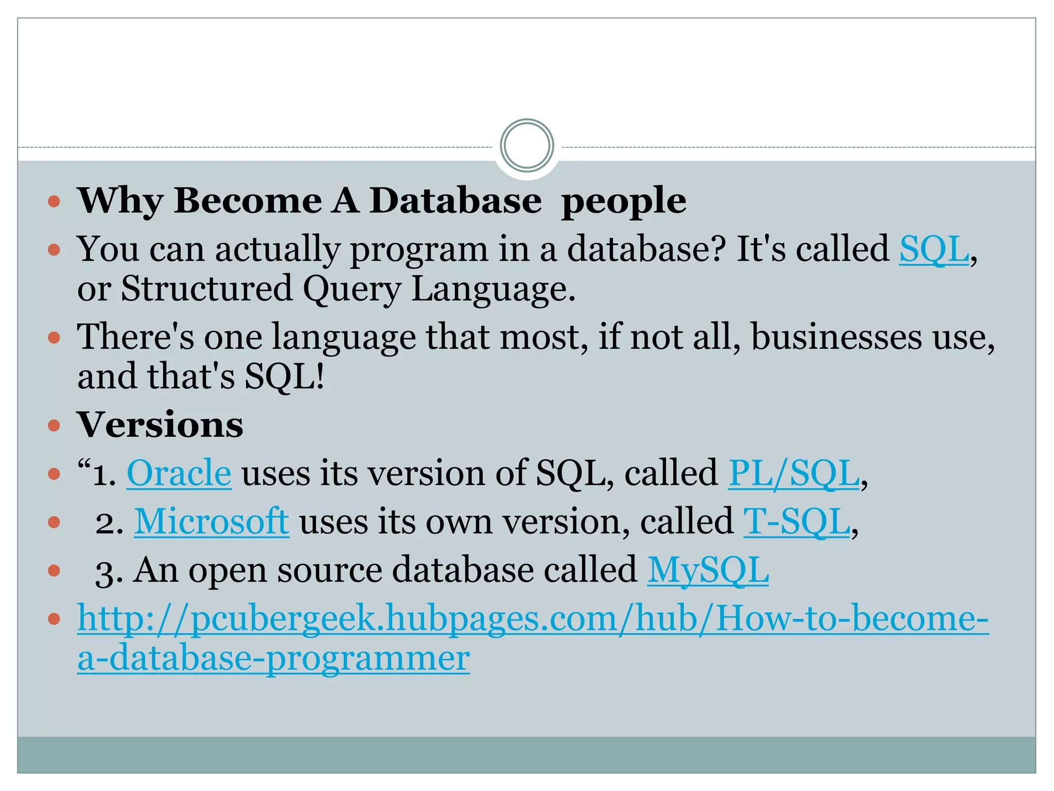  Why Become A Database people 
 You can actually program in a database? It's called SQL, 
or Structured Query Language. 
 There's one language that most, if not all, businesses use, 
and that's SQL! 
 Versions 
 “1. Oracle uses its version of SQL, called PL/SQL, 
 2. Microsoft uses its own version, called T-SQL, 
 3. An open source database called MySQL 
 http://pcubergeek.hubpages.com/hub/How-to-become-a- 
database-programmer 
 