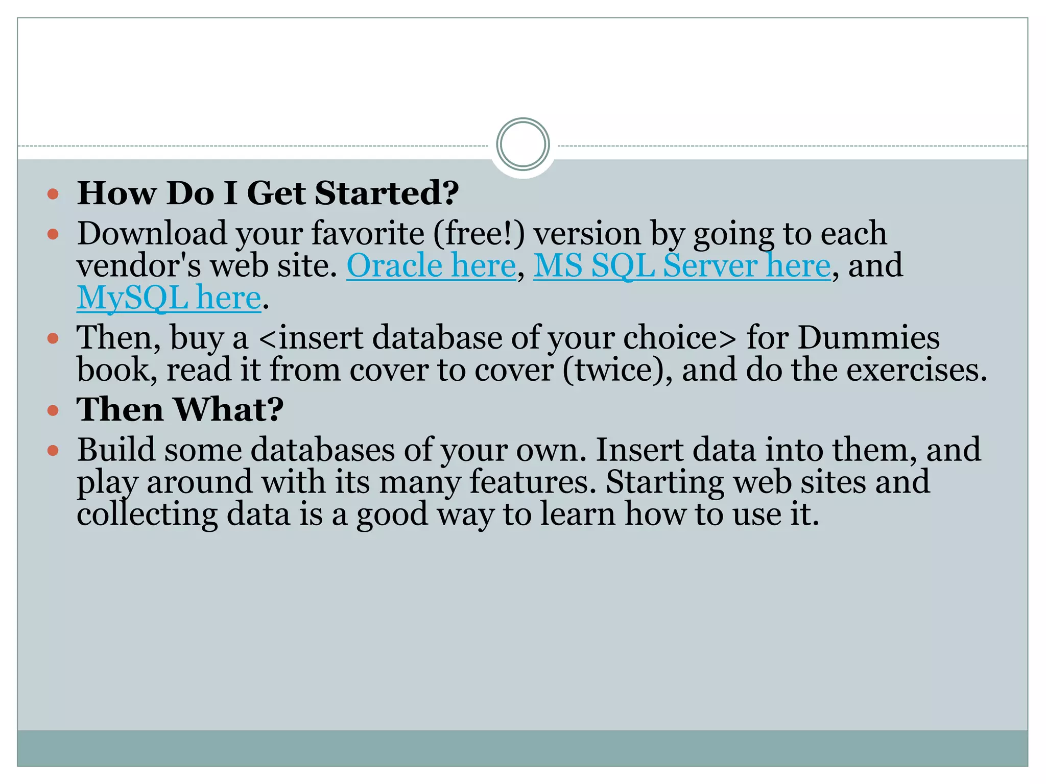  How Do I Get Started? 
 Download your favorite (free!) version by going to each 
vendor's web site. Oracle here, MS SQL Server here, and 
MySQL here. 
 Then, buy a <insert database of your choice> for Dummies 
book, read it from cover to cover (twice), and do the exercises. 
 Then What? 
 Build some databases of your own. Insert data into them, and 
play around with its many features. Starting web sites and 
collecting data is a good way to learn how to use it. 
 