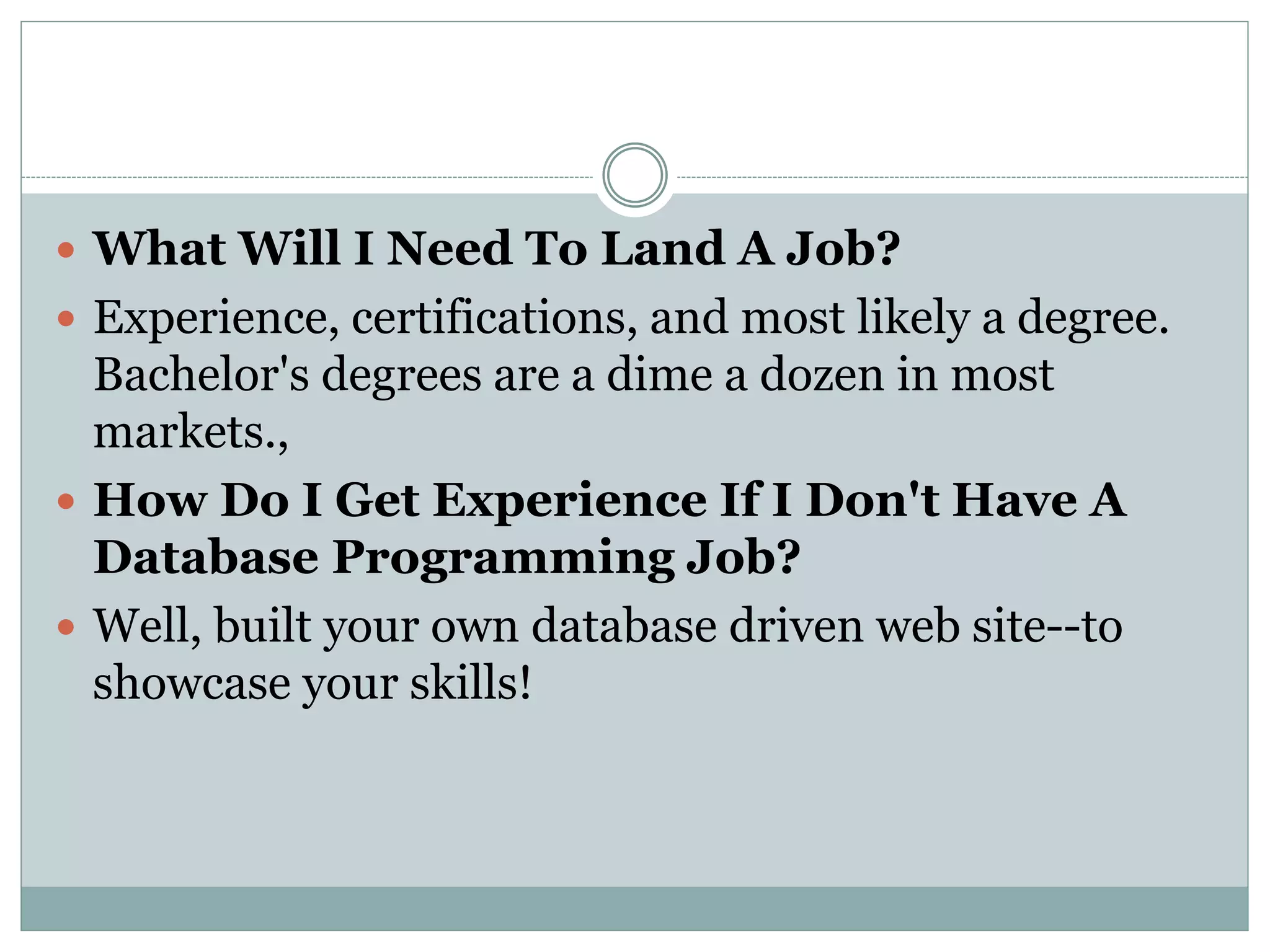  What Will I Need To Land A Job? 
 Experience, certifications, and most likely a degree. 
Bachelor's degrees are a dime a dozen in most 
markets., 
 How Do I Get Experience If I Don't Have A 
Database Programming Job? 
 Well, built your own database driven web site--to 
showcase your skills! 
 