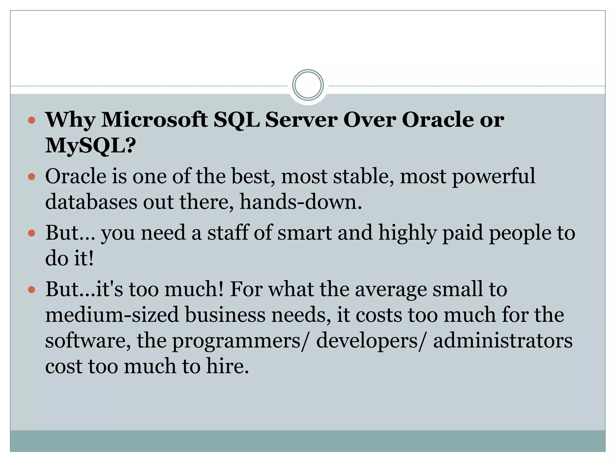 Why Microsoft SQL Server Over Oracle or 
MySQL? 
 Oracle is one of the best, most stable, most powerful 
databases out there, hands-down. 
 But… you need a staff of smart and highly paid people to 
do it! 
 But...it's too much! For what the average small to 
medium-sized business needs, it costs too much for the 
software, the programmers/ developers/ administrators 
cost too much to hire. 
 