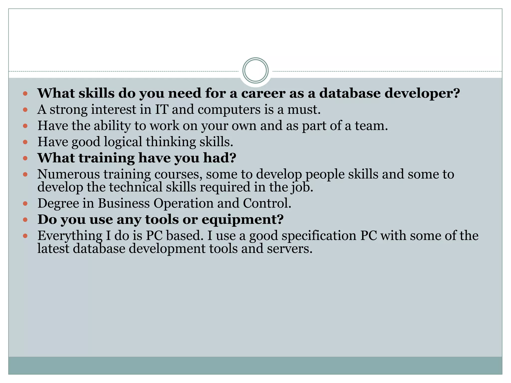  What skills do you need for a career as a database developer? 
 A strong interest in IT and computers is a must. 
 Have the ability to work on your own and as part of a team. 
 Have good logical thinking skills. 
 What training have you had? 
 Numerous training courses, some to develop people skills and some to 
develop the technical skills required in the job. 
 Degree in Business Operation and Control. 
 Do you use any tools or equipment? 
 Everything I do is PC based. I use a good specification PC with some of the 
latest database development tools and servers. 
 