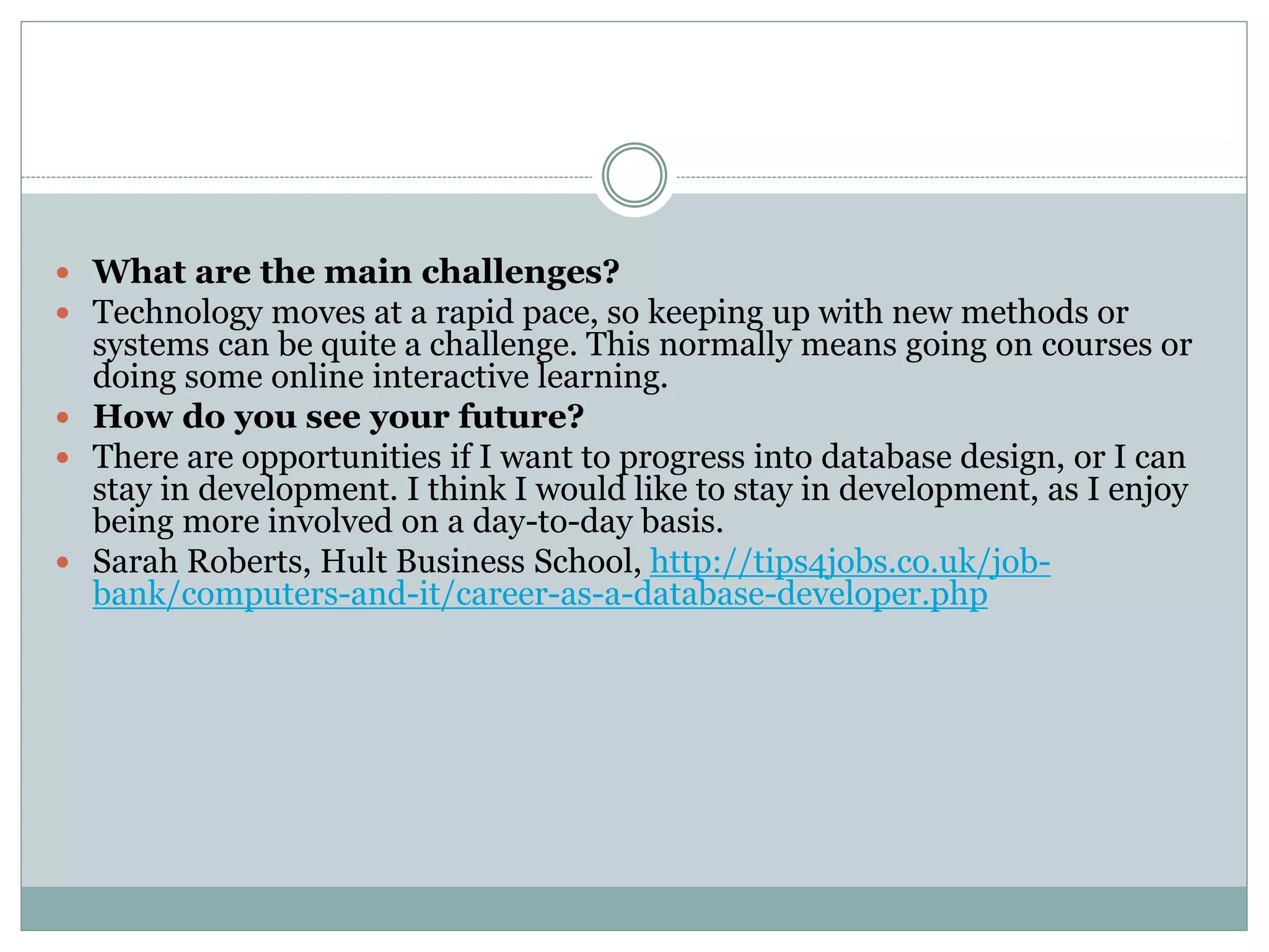  What are the main challenges? 
 Technology moves at a rapid pace, so keeping up with new methods or 
systems can be quite a challenge. This normally means going on courses or 
doing some online interactive learning. 
 How do you see your future? 
 There are opportunities if I want to progress into database design, or I can 
stay in development. I think I would like to stay in development, as I enjoy 
being more involved on a day-to-day basis. 
 Sarah Roberts, Hult Business School, http://tips4jobs.co.uk/job-bank/ 
computers-and-it/career-as-a-database-developer.php 
 