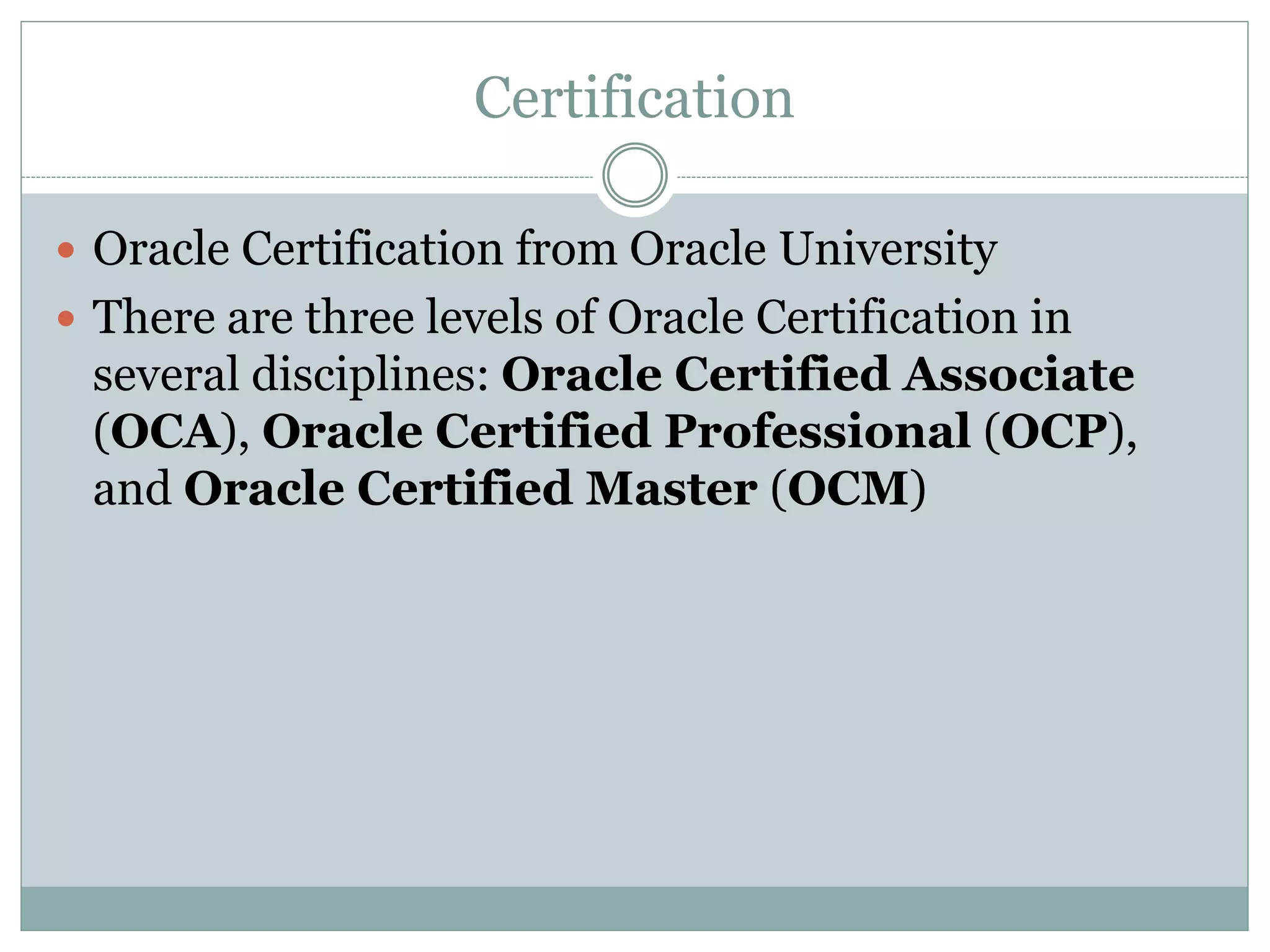 Certification 
 Oracle Certification from Oracle University 
 There are three levels of Oracle Certification in 
several disciplines: Oracle Certified Associate 
(OCA), Oracle Certified Professional (OCP), 
and Oracle Certified Master (OCM) 
 