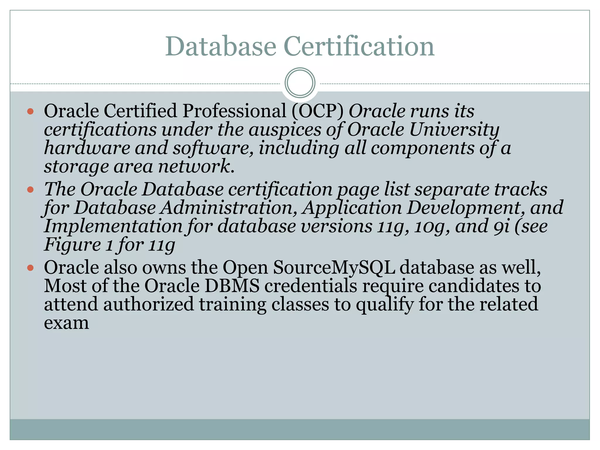 Database Certification 
 Oracle Certified Professional (OCP) Oracle runs its 
certifications under the auspices of Oracle University 
hardware and software, including all components of a 
storage area network. 
 The Oracle Database certification page list separate tracks 
for Database Administration, Application Development, and 
Implementation for database versions 11g, 10g, and 9i (see 
Figure 1 for 11g 
 Oracle also owns the Open SourceMySQL database as well, 
Most of the Oracle DBMS credentials require candidates to 
attend authorized training classes to qualify for the related 
exam 
 