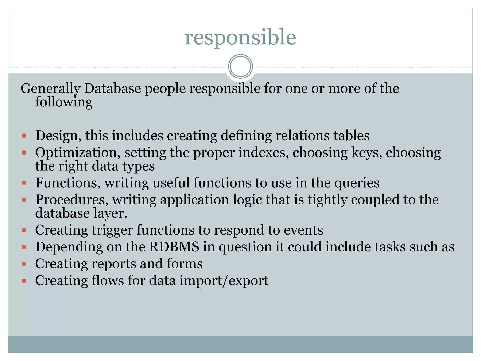 responsible 
Generally Database people responsible for one or more of the 
following 
 Design, this includes creating defining relations tables 
 Optimization, setting the proper indexes, choosing keys, choosing 
the right data types 
 Functions, writing useful functions to use in the queries 
 Procedures, writing application logic that is tightly coupled to the 
database layer. 
 Creating trigger functions to respond to events 
 Depending on the RDBMS in question it could include tasks such as 
 Creating reports and forms 
 Creating flows for data import/export 
 