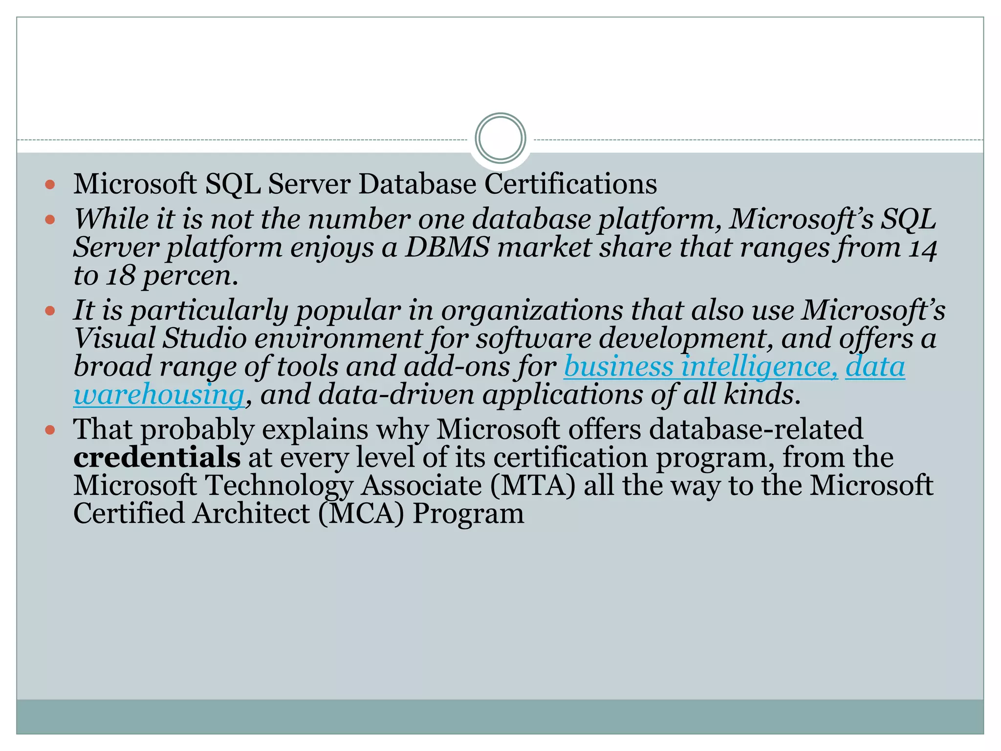  Microsoft SQL Server Database Certifications 
 While it is not the number one database platform, Microsoft’s SQL 
Server platform enjoys a DBMS market share that ranges from 14 
to 18 percen. 
 It is particularly popular in organizations that also use Microsoft’s 
Visual Studio environment for software development, and offers a 
broad range of tools and add-ons for business intelligence, data 
warehousing, and data-driven applications of all kinds. 
 That probably explains why Microsoft offers database-related 
credentials at every level of its certification program, from the 
Microsoft Technology Associate (MTA) all the way to the Microsoft 
Certified Architect (MCA) Program 
 