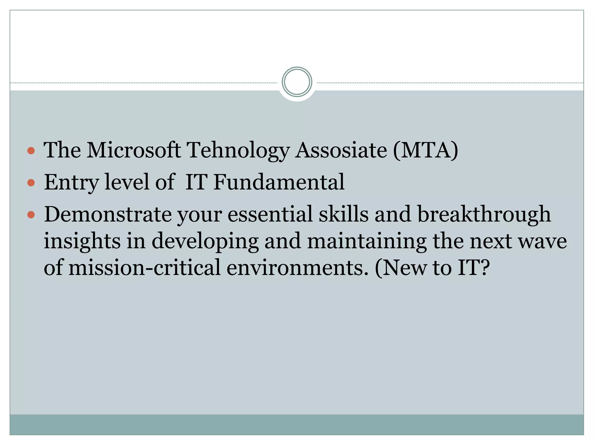  The Microsoft Tehnology Assosiate (MTA) 
 Entry level of IT Fundamental 
 Demonstrate your essential skills and breakthrough 
insights in developing and maintaining the next wave 
of mission-critical environments. (New to IT? 
 